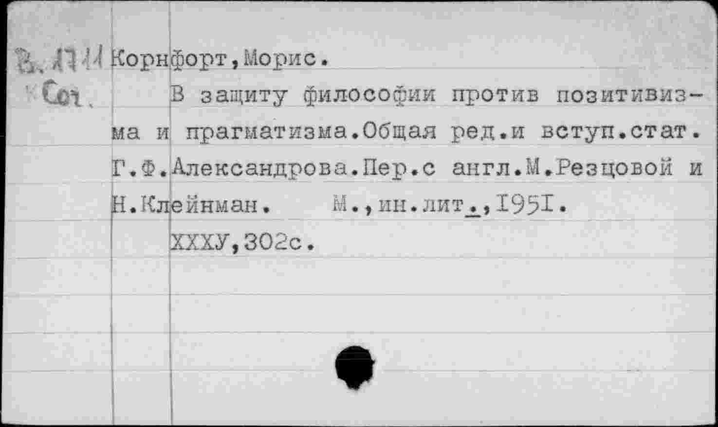 ﻿_ ,Г| ' ? корнфорт, Морис. Сс1,	В защиту философии против позитивиз- ма и прагматизма.Общая ред.и вступ.стат.		
	Г.Ф.	Александрова.Пер.с англ.М.Резцовой и
I	Н.Клейнман.	М., ин.литх,1951.	
		ХХХУ,ЗО2с.
		
		
		
		